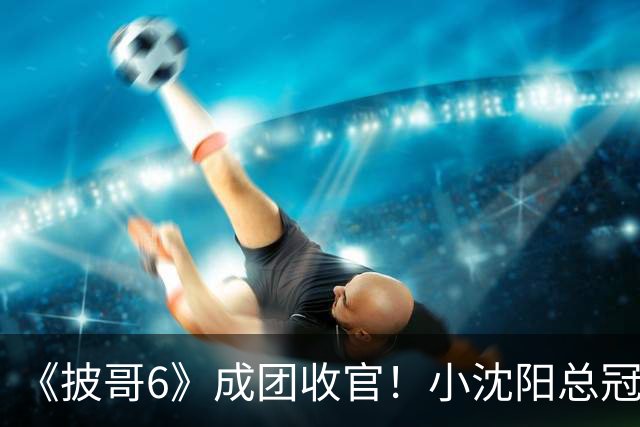 《披哥6》成团收官！小沈阳总冠军，孙楠X-Leader，满江卡位，4人没成团